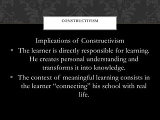 Implications of Constructivism
 The learner is directly responsible for learning.
He creates personal understanding and
transforms it into knowledge.
 The context of meaningful learning consists in
the learner “connecting” his school with real
life.
CONSTRUCTIVISM
 