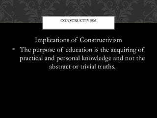 Implications of Constructivism
 The purpose of education is the acquiring of
practical and personal knowledge and not the
abstract or trivial truths.
CONSTRUCTIVISM
 