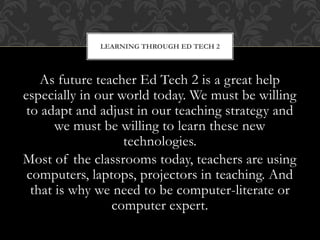 As future teacher Ed Tech 2 is a great help
especially in our world today. We must be willing
to adapt and adjust in our teaching strategy and
we must be willing to learn these new
technologies.
Most of the classrooms today, teachers are using
computers, laptops, projectors in teaching. And
that is why we need to be computer-literate or
computer expert.
LEARNING THROUGH ED TECH 2
 
