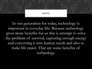 In our generation for today, technology is
important in everyday life. Because technology
gives more benefits for us this is attempt to solve
the problem of survival, capturing enough energy
and converting it into human needs and also to
make life easier. That are some benefits of
technology.
BOON
 