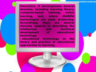 theoretics. It encompasses several
domains, including learning theory,
computer-based training, online
learning, and, where mobile
technologies are used, m-learning.
Accordingly, there are several
discrete aspects to describing the
intellectual and technical
development of educational
technology:
• educational technology as the
theory and practice of educational
approaches to learning;
 
