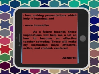 • love making presentations which
help in learning; and
• more innovative
As a future teacher, these
implications will help me a lot on
how to become an effective
teacher someday. These will make
my instruction more effective,
active, and student- centered.
-SENDITO
 