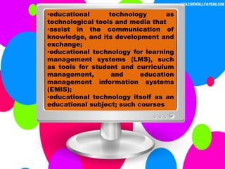 •educational technology as
technological tools and media that
•assist in the communication of
knowledge, and its development and
exchange;
•educational technology for learning
management systems (LMS), such
as tools for student and curriculum
management, and education
management information systems
(EMIS);
•educational technology itself as an
educational subject; such courses
 