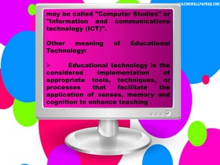 may be called "Computer Studies" or
"Information and communications
technology (ICT)".
Other meaning of Educational
Technology:
 Educational technology is the
considered implementation of
appropriate tools, techniques, or
processes that facilitate the
application of senses, memory and
cognition to enhance teaching
 