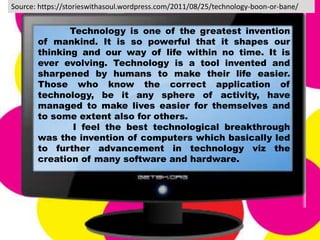 Technology is one of the greatest invention
of mankind. It is so powerful that it shapes our
thinking and our way of life within no time. It is
ever evolving. Technology is a tool invented and
sharpened by humans to make their life easier.
Those who know the correct application of
technology, be it any sphere of activity, have
managed to make lives easier for themselves and
to some extent also for others.
I feel the best technological breakthrough
was the invention of computers which basically led
to further advancement in technology viz the
creation of many software and hardware.
Source: https://storieswithasoul.wordpress.com/2011/08/25/technology-boon-or-bane/
 