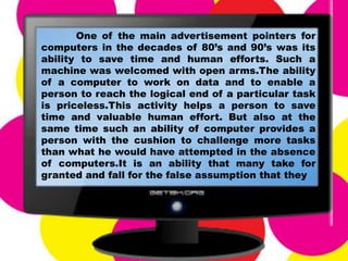 One of the main advertisement pointers for
computers in the decades of 80’s and 90’s was its
ability to save time and human efforts. Such a
machine was welcomed with open arms.The ability
of a computer to work on data and to enable a
person to reach the logical end of a particular task
is priceless.This activity helps a person to save
time and valuable human effort. But also at the
same time such an ability of computer provides a
person with the cushion to challenge more tasks
than what he would have attempted in the absence
of computers.It is an ability that many take for
granted and fall for the false assumption that they
 