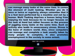 can manage many tasks at the same time. In comes
the element of multi tasking. Whether you do it
once or twice or regularly, always remember that it
is a feat best performed by a machine and not by a
human. Multi Tasking deprives a human being from
enjoying his task because he no longer focuses on
the task at hand but rather focuses on the process
of juggling many tasks at the same time. Such an
activity also leads to unnecessary stress. Stress is
the bane of modern world. Also, since computers
can manage and complete a task usually taken by
many people to complete, it also promotes
unemployment in the society to some extent.
 