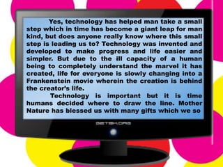 Yes, technology has helped man take a small
step which in time has become a giant leap for man
kind, but does anyone really know where this small
step is leading us to? Technology was invented and
developed to make progress and life easier and
simpler. But due to the ill capacity of a human
being to completely understand the marvel it has
created, life for everyone is slowly changing into a
Frankenstein movie wherein the creation is behind
the creator’s life.
Technology is important but it is time
humans decided where to draw the line. Mother
Nature has blessed us with many gifts which we so
 