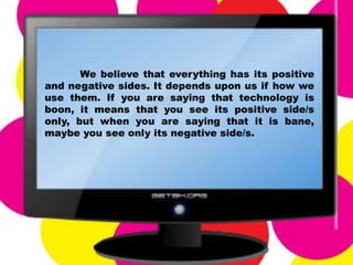 We believe that everything has its positive
and negative sides. It depends upon us if how we
use them. If you are saying that technology is
boon, it means that you see its positive side/s
only, but when you are saying that it is bane,
maybe you see only its negative side/s.
 