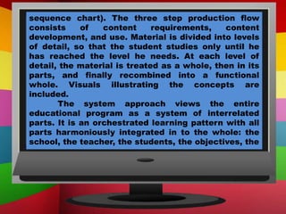 sequence chart). The three step production flow
consists of content requirements, content
development, and use. Material is divided into levels
of detail, so that the student studies only until he
has reached the level he needs. At each level of
detail, the material is treated as a whole, then in its
parts, and finally recombined into a functional
whole. Visuals illustrating the concepts are
included.
The system approach views the entire
educational program as a system of interrelated
parts. It is an orchestrated learning pattern with all
parts harmoniously integrated in to the whole: the
school, the teacher, the students, the objectives, the
 