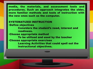 media, the materials, and assessment tools and
procedures. Such an approach integrates the older,
more familiar methods and tools of instruction with
the new ones such as the computer.
SYSTEMATIZED INSTRUCTION
·Define objectives
Considers the student’s need, interest and
readiness.
·Choose appropriate method
To be utilized and used by the teacher
·Choose appropriate exercises
Learning Activities that could spell out the
instructional objectives.
 