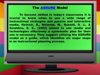The ASSURE Model
To become skilled in today's classrooms it is
crucial to know when to use a wide range of
instructional strategies and passive and interactive
media. Heinich, R., Molenda, M., Russell, D. J., &
Smaldino, E. S., (2002) stated to use media and
technologies effectively a systematic plan for their
use is necessary. They suggest utilizing the ASSURE
model as a guide, which identifies six major steps
in an instructional planning process.
 