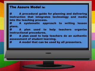 The Assure Model is:
Ø A procedural guide for planning and delivering
instruction that integrates technology and media
into the teaching process.
Ø A systematic approach to writing lesson
plans.
Ø A plan used to help teachers organize
instructional procedures.
Ø A plan used to help teachers do an authentic
assessment of student learning.
Ø A model that can be used by all presenters.
 