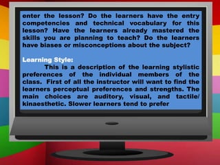 enter the lesson? Do the learners have the entry
competencies and technical vocabulary for this
lesson? Have the learners already mastered the
skills you are planning to teach? Do the learners
have biases or misconceptions about the subject?
Learning Style:
This is a description of the learning stylistic
preferences of the individual members of the
class. First of all the instructor will want to find the
learners perceptual preferences and strengths. The
main choices are auditory, visual, and tactile/
kinaesthetic. Slower learners tend to prefer
 