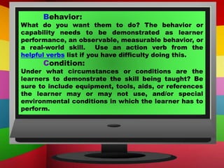 Behavior:
What do you want them to do? The behavior or
capability needs to be demonstrated as learner
performance, an observable, measurable behavior, or
a real-world skill. Use an action verb from the
helpful verbs list if you have difficulty doing this.
Condition:
Under what circumstances or conditions are the
learners to demonstrate the skill being taught? Be
sure to include equipment, tools, aids, or references
the learner may or may not use, and/or special
environmental conditions in which the learner has to
perform.
 