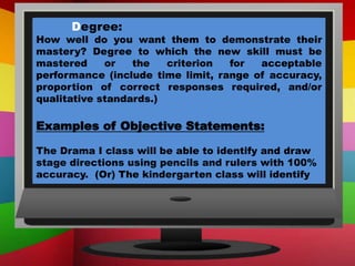 Degree:
How well do you want them to demonstrate their
mastery? Degree to which the new skill must be
mastered or the criterion for acceptable
performance (include time limit, range of accuracy,
proportion of correct responses required, and/or
qualitative standards.)
Examples of Objective Statements:
The Drama I class will be able to identify and draw
stage directions using pencils and rulers with 100%
accuracy. (Or) The kindergarten class will identify
 