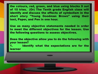 the colours, red, green, and blue using blocks 9 out
of 10 tries. (Or) The Tenth grade English class will
identify and discuss the effects of symbolism in the
short story "Young Goodman Brown" using their
text, Paper, and Pen in one hour.
Use as many objective statements needed in order
to meet the different objectives for the lesson. Use
the following questions to assess objectives.
Does the objective allow you to do the following with
your lesson?
1. Identify what the expectations are for the
learner
 