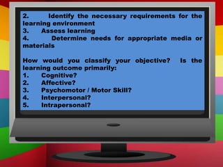 2. Identify the necessary requirements for the
learning environment
3. Assess learning
4. Determine needs for appropriate media or
materials
How would you classify your objective? Is the
learning outcome primarily:
1. Cognitive?
2. Affective?
3. Psychomotor / Motor Skill?
4. Interpersonal?
5. Intrapersonal?
 