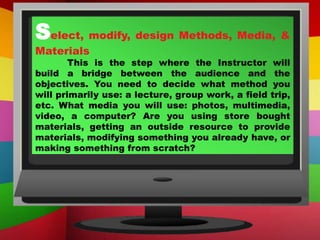 Select, modify, design Methods, Media, &
Materials
This is the step where the Instructor will
build a bridge between the audience and the
objectives. You need to decide what method you
will primarily use: a lecture, group work, a field trip,
etc. What media you will use: photos, multimedia,
video, a computer? Are you using store bought
materials, getting an outside resource to provide
materials, modifying something you already have, or
making something from scratch?
 