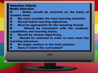 Selection Criteria
Media Selection
Ø Media should be selected on the basis of
student need.
Ø We must consider the total learning situation.
Ø Should follow learning objectives.
Ø Must be appropriate for the teaching format.
Ø Should be consistent with the students'
capabilities and learning styles.
Ø Should be chosen objectively.
Ø Should be selected in order to best meet the
learning outcomes.
Ø No single medium is the total solution.
Ø Does it match the curriculum?
 