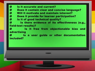 Ø Is it accurate and current?
Ø Does it contain clear and concise language?
Ø Will it motivate and maintain interest?
Ø Does it provide for learner participation?
Ø Is it of good technical quality?
Ø Is there evidence of its effectiveness (e.g.,
field-test results)?
Ø Is it free from objectionable bias and
advertising
Ø Is a user guide or other documentation
included?
 