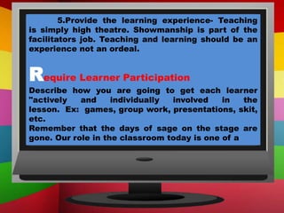 5.Provide the learning experience- Teaching
is simply high theatre. Showmanship is part of the
facilitators job. Teaching and learning should be an
experience not an ordeal.
Require Learner Participation
Describe how you are going to get each learner
"actively and individually involved in the
lesson. Ex: games, group work, presentations, skit,
etc.
Remember that the days of sage on the stage are
gone. Our role in the classroom today is one of a
 