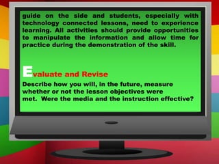 guide on the side and students, especially with
technology connected lessons, need to experience
learning. All activities should provide opportunities
to manipulate the information and allow time for
practice during the demonstration of the skill.
Evaluate and Revise
Describe how you will, in the future, measure
whether or not the lesson objectives were
met. Were the media and the instruction effective?
 