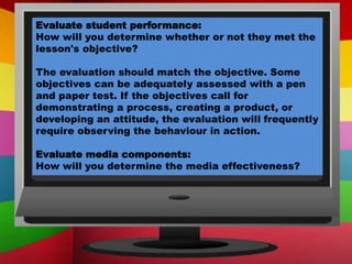 Evaluate student performance:
How will you determine whether or not they met the
lesson's objective?
The evaluation should match the objective. Some
objectives can be adequately assessed with a pen
and paper test. If the objectives call for
demonstrating a process, creating a product, or
developing an attitude, the evaluation will frequently
require observing the behaviour in action.
Evaluate media components:
How will you determine the media effectiveness?
 