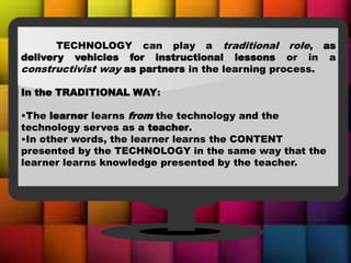 TECHNOLOGY can play a traditional role, as
delivery vehicles for instructional lessons or in a
constructivist way as partners in the learning process.
In the TRADITIONAL WAY:
•The learner learns from the technology and the
technology serves as a teacher.
•In other words, the learner learns the CONTENT
presented by the TECHNOLOGY in the same way that the
learner learns knowledge presented by the teacher.
 