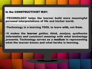 In the CONSTRUCTIVIST WAY:
•TECHNOLOGY helps the learner build more meaningful
personal interpretations of life and his/her world.
•Technology is a learning TOOL to learn with, not from.
•It makes the learner gather, think, analyze, synthesize
information and construct meaning with what technology
presents. Technology serves as a medium in representing
what the learner knows and what he/she is learning.
 