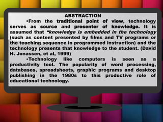 ABSTRACTION
•From the traditional point of view, technology
serves as source and presenter of knowledge. It is
assumed that “knowledge is embedded in the technology
(such as content presented by films and TV programs or
the teaching sequence in programmed instruction) and the
technology presents that knowledge to the student. (David
H. Jonassen, et al, 1999)
•Technology like computers is seen as a
productivity tool. The popularity of word processing,
databases, spreadsheets, graphic programs and desktop
publishing in the 1980s to this productive role of
educational technology.
 