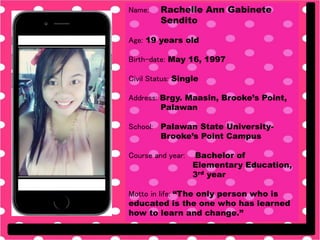 Name: Rachelle Ann Gabinete
Sendito
Age: 19 years old
Birth-date: May 16, 1997
Civil Status: Single
Address: Brgy. Maasin, Brooke’s Point,
Palawan
School: Palawan State University-
Brooke’s Point Campus
Course and year: Bachelor of
Elementary Education,
3rd year
Motto in life: “The only person who is
educated is the one who has learned
how to learn and change.”
 