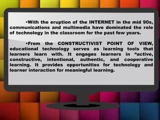 •With the eruption of the INTERNET in the mid 90s,
communications and multimedia have dominated the role
of technology in the classroom for the past few years.
•From the CONSTRUCTIVIST POINT OF VIEW,
educational technology serves as learning tools that
learners learn with. It engages learners in “active,
constructive, intentional, authentic, and cooperative
learning. It provides opportunities for technology and
learner interaction for meaningful learning.
 