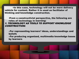 •In this case, technology will not be mere delivery
vehicle for content. Rather it is used as facilitator of
thinking and knowledge construction.
•From a constructivist perspective, the following are
roles of technology in learning:
1. TECHNOLOGY AS TOOLS TO SUPPORT KNOWLEDGE
CONSTRUCTION:
–For representing learners’ ideas, understandings and
beliefs
–For producing organized, multimedia knowledge bases
by learners
 