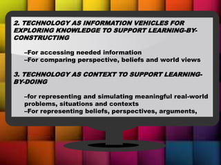 2. TECHNOLOGY AS INFORMATION VEHICLES FOR
EXPLORING KNOWLEDGE TO SUPPORT LEARNING-BY-
CONSTRUCTING
–For accessing needed information
–For comparing perspective, beliefs and world views
3. TECHNOLOGY AS CONTEXT TO SUPPORT LEARNING-
BY-DOING
–for representing and simulating meaningful real-world
problems, situations and contexts
–For representing beliefs, perspectives, arguments,
 