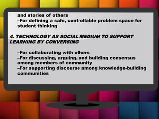 and stories of others
–For defining a safe, controllable problem space for
student thinking
4. TECHNOLOGY AS SOCIAL MEDIUM TO SUPPORT
LEARNING BY CONVERSING
–For collaborating with others
–For discussing, arguing, and building consensus
among members of community
–For supporting discourse among knowledge-building
communities
 