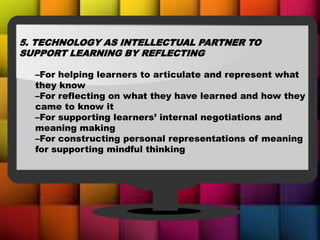 5. TECHNOLOGY AS INTELLECTUAL PARTNER TO
SUPPORT LEARNING BY REFLECTING
–For helping learners to articulate and represent what
they know
–For reflecting on what they have learned and how they
came to know it
–For supporting learners’ internal negotiations and
meaning making
–For constructing personal representations of meaning
for supporting mindful thinking
 