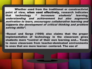 Whether used from the traditional or constructivist
point of view, when used effectively, research indicates
that technology “ increases students’ learning,
understanding and achievement but also augments
motivation to learn, encourages collaborative learning and
supports the development of critical thinking and problem
solving skills”.
•Russel and Sorge (1999) also claims that the proper
implementation of technology in the classroom gives
students more “control of their own learning and... Tends
to move classroom from teacher-dominated environments
to ones that are more learner- centered. The use of
 