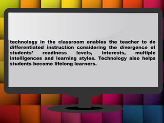 technology in the classroom enables the teacher to do
differentiated instruction considering the divergence of
students’ readiness levels, interests, multiple
intelligences and learning styles. Technology also helps
students become lifelong learners.
 