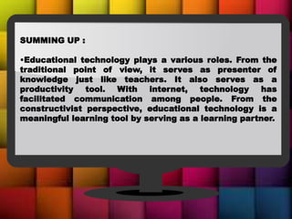 SUMMING UP :
•Educational technology plays a various roles. From the
traditional point of view, it serves as presenter of
knowledge just like teachers. It also serves as a
productivity tool. With internet, technology has
facilitated communication among people. From the
constructivist perspective, educational technology is a
meaningful learning tool by serving as a learning partner.
 
