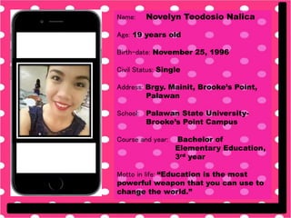 Name: Novelyn Teodosio Nalica
Age: 19 years old
Birth-date: November 25, 1996
Civil Status: Single
Address: Brgy. Mainit, Brooke’s Point,
Palawan
School: Palawan State University-
Brooke’s Point Campus
Course and year: Bachelor of
Elementary Education,
3rd year
Motto in life: “Education is the most
powerful weapon that you can use to
change the world.”
 