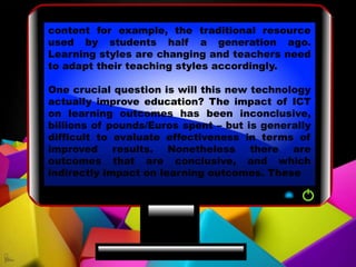 content for example, the traditional resource
used by students half a generation ago.
Learning styles are changing and teachers need
to adapt their teaching styles accordingly.
One crucial question is will this new technology
actually improve education? The impact of ICT
on learning outcomes has been inconclusive,
billions of pounds/Euros spent – but is generally
difficult to evaluate effectiveness in terms of
improved results. Nonetheless there are
outcomes that are conclusive, and which
indirectly impact on learning outcomes. These
 