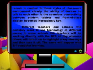 remain in control. In these styles of classroom
environment clearly the ability of devices to
talk to each other is the seamless connectivity
between student tablets and front-of-class
display, becomes increasingly key.
Different teachers and schools will
certainly want to use technology at different
paces; in some schools the teachers will be
working directly with the IWB all day whereas
others will turn it on to highlight a key message
and then turn it off. The same will happen with
1:1 computer learning.
 