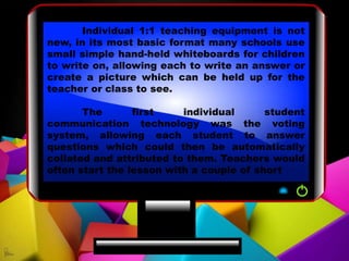 Individual 1:1 teaching equipment is not
new, in its most basic format many schools use
small simple hand-held whiteboards for children
to write on, allowing each to write an answer or
create a picture which can be held up for the
teacher or class to see.
The first individual student
communication technology was the voting
system, allowing each student to answer
questions which could then be automatically
collated and attributed to them. Teachers would
often start the lesson with a couple of short
 