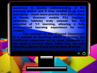 questions to assess understanding of the
previous lesson and if they needed to go back
and recap – much more precise then just a show
of hands. However mobile PCs (laptops,
netbooks, tablets) truly unleash the full
potential of 1:1 learning, allowing a fully
personalised learning experience for each
student.
The concept of the “Flipped Classroom”
is a method of teaching which is turning the
traditional classroom on its head. Students do
not need a teacher there when they are just
viewing a lecture which can be done at home,
 