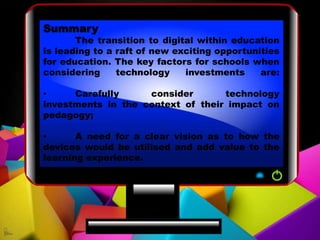 Summary
The transition to digital within education
is leading to a raft of new exciting opportunities
for education. The key factors for schools when
considering technology investments are:
• Carefully consider technology
investments in the context of their impact on
pedagogy;
• A need for a clear vision as to how the
devices would be utilised and add value to the
learning experience.
 