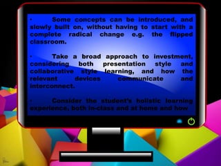 • Some concepts can be introduced, and
slowly built on, without having to start with a
complete radical change e.g. the flipped
classroom.
• Take a broad approach to investment,
considering both presentation style and
collaborative style learning, and how the
relevant devices communicate and
interconnect.
• Consider the student’s holistic learning
experience, both in-class and at home and how
 