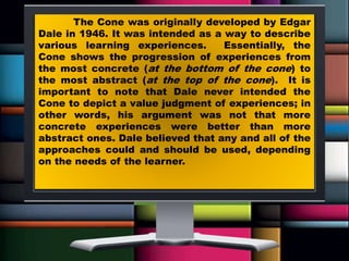 The Cone was originally developed by Edgar
Dale in 1946. It was intended as a way to describe
various learning experiences. Essentially, the
Cone shows the progression of experiences from
the most concrete (at the bottom of the cone) to
the most abstract (at the top of the cone). It is
important to note that Dale never intended the
Cone to depict a value judgment of experiences; in
other words, his argument was not that more
concrete experiences were better than more
abstract ones. Dale believed that any and all of the
approaches could and should be used, depending
on the needs of the learner.
 