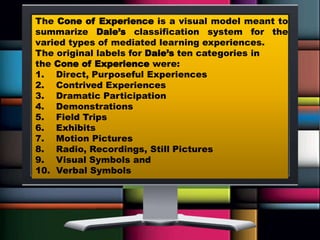The Cone of Experience is a visual model meant to
summarize Dale’s classification system for the
varied types of mediated learning experiences.
The original labels for Dale’s ten categories in
the Cone of Experience were:
1. Direct, Purposeful Experiences
2. Contrived Experiences
3. Dramatic Participation
4. Demonstrations
5. Field Trips
6. Exhibits
7. Motion Pictures
8. Radio, Recordings, Still Pictures
9. Visual Symbols and
10. Verbal Symbols
 