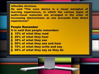 inflexible divisions.
He said “The cone device is a visual metaphor of
learning experiences, in which the various types of
audio-visual materials are arranged in the order of
increasing abstractness as one proceeds from direct
experiences”
People Remember
It is said that people remember:
§ 10% of what they read
§ 20% of what they hear
§ 30% of what they see
§ 50% of what they see and hear
§ 70% of what they write and say
§ 90% of what they say as they do
 